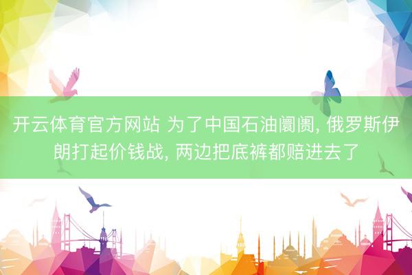 开云体育官方网站 为了中国石油阛阓， 俄罗斯伊朗打起价钱战， 两边把底裤都赔进去了