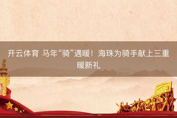 开云体育 马年“骑”遇暖！海珠为骑手献上三重暖新礼